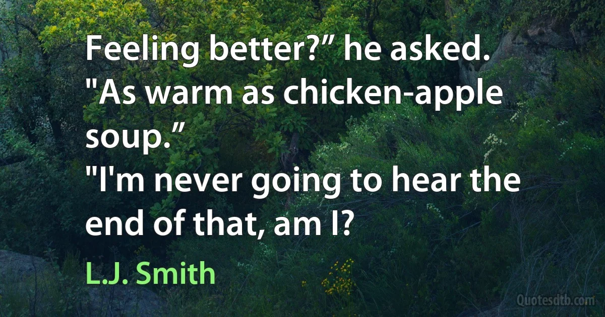 Feeling better?” he asked.
"As warm as chicken-apple soup.”
"I'm never going to hear the end of that, am I? (L.J. Smith)