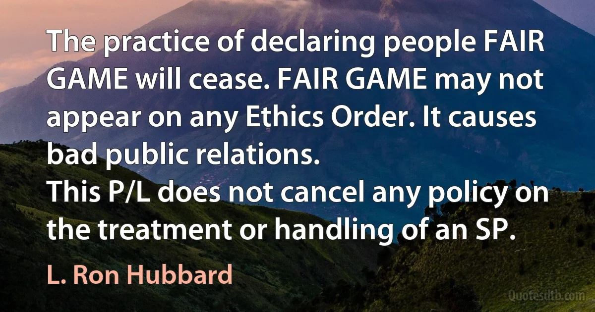 The practice of declaring people FAIR GAME will cease. FAIR GAME may not appear on any Ethics Order. It causes bad public relations.
This P/L does not cancel any policy on the treatment or handling of an SP. (L. Ron Hubbard)