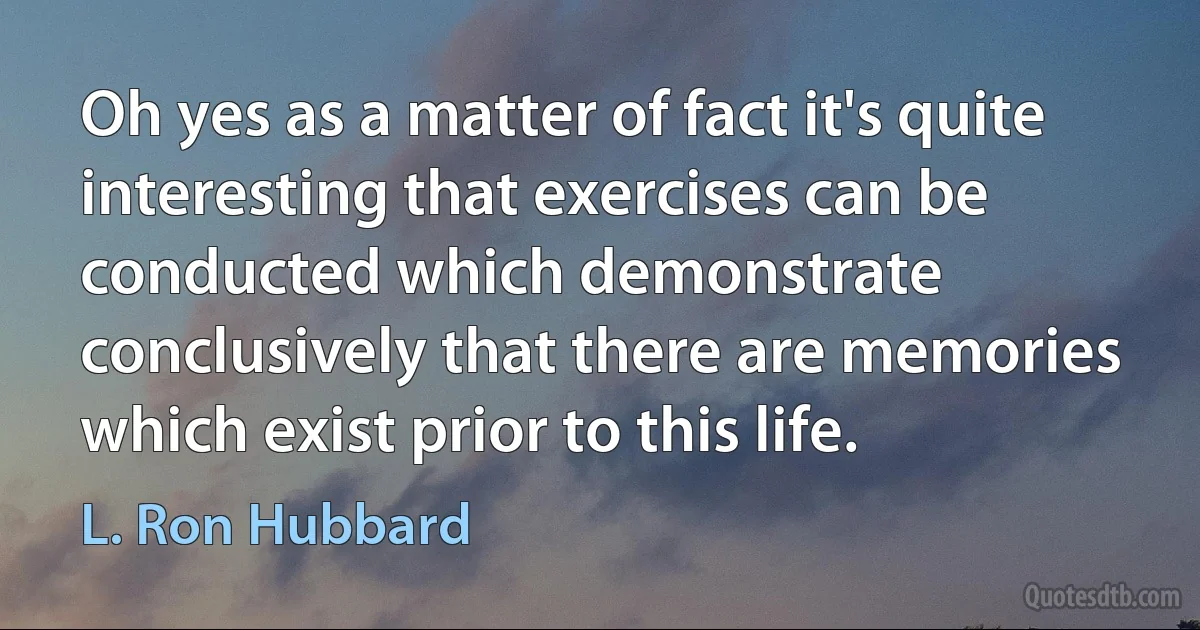 Oh yes as a matter of fact it's quite interesting that exercises can be conducted which demonstrate conclusively that there are memories which exist prior to this life. (L. Ron Hubbard)