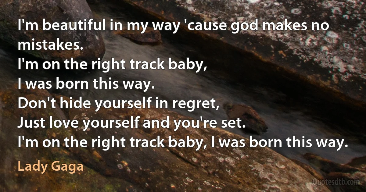 I'm beautiful in my way 'cause god makes no mistakes.
I'm on the right track baby,
I was born this way.
Don't hide yourself in regret,
Just love yourself and you're set.
I'm on the right track baby, I was born this way. (Lady Gaga)