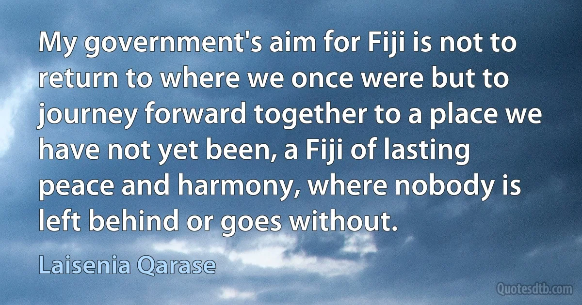 My government's aim for Fiji is not to return to where we once were but to journey forward together to a place we have not yet been, a Fiji of lasting peace and harmony, where nobody is left behind or goes without. (Laisenia Qarase)