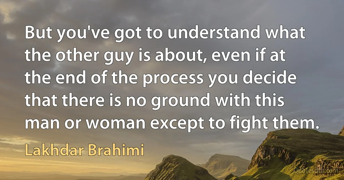 But you've got to understand what the other guy is about, even if at the end of the process you decide that there is no ground with this man or woman except to fight them. (Lakhdar Brahimi)