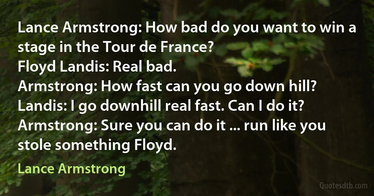 Lance Armstrong: How bad do you want to win a stage in the Tour de France?
Floyd Landis: Real bad.
Armstrong: How fast can you go down hill?
Landis: I go downhill real fast. Can I do it?
Armstrong: Sure you can do it ... run like you stole something Floyd. (Lance Armstrong)