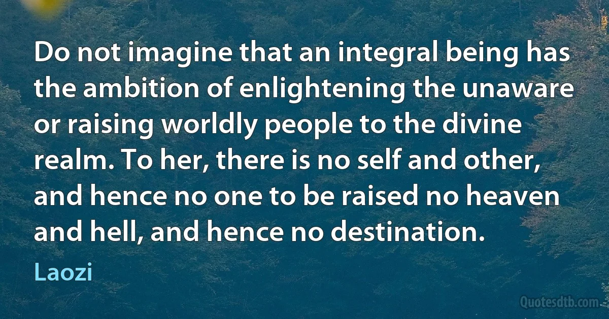 Do not imagine that an integral being has the ambition of enlightening the unaware or raising worldly people to the divine realm. To her, there is no self and other, and hence no one to be raised no heaven and hell, and hence no destination. (Laozi)