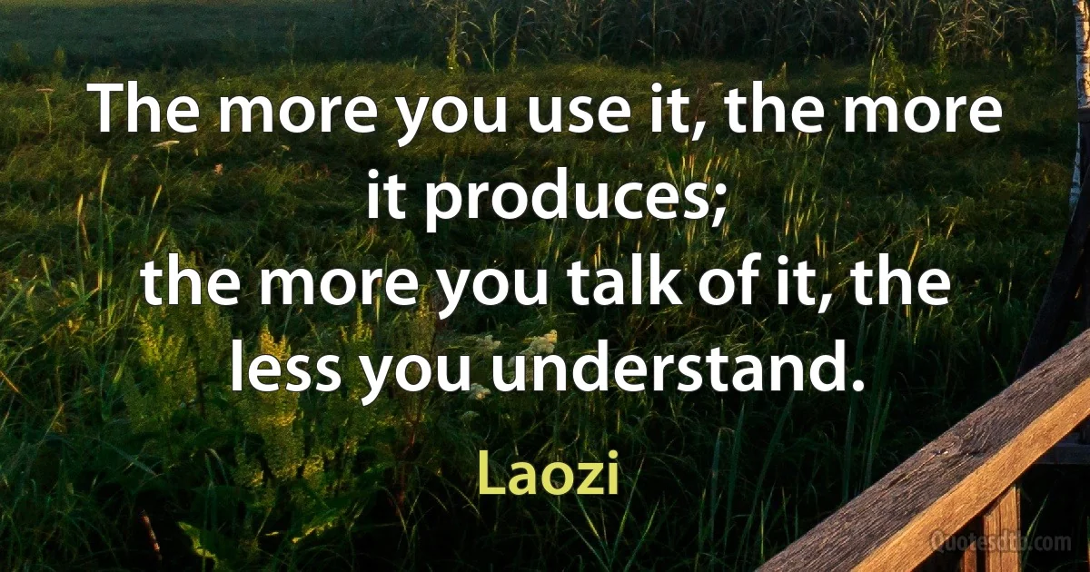 The more you use it, the more it produces;
the more you talk of it, the less you understand. (Laozi)