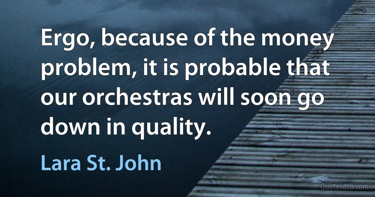 Ergo, because of the money problem, it is probable that our orchestras will soon go down in quality. (Lara St. John)