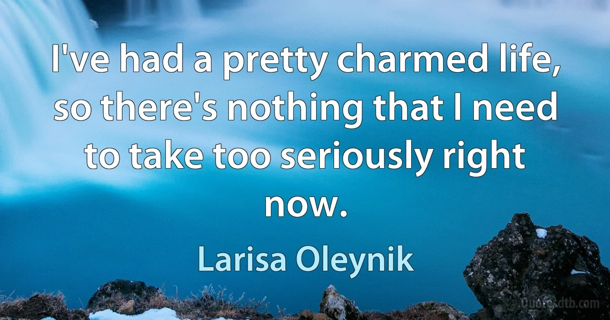 I've had a pretty charmed life, so there's nothing that I need to take too seriously right now. (Larisa Oleynik)