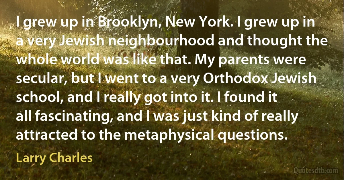 I grew up in Brooklyn, New York. I grew up in a very Jewish neighbourhood and thought the whole world was like that. My parents were secular, but I went to a very Orthodox Jewish school, and I really got into it. I found it all fascinating, and I was just kind of really attracted to the metaphysical questions. (Larry Charles)