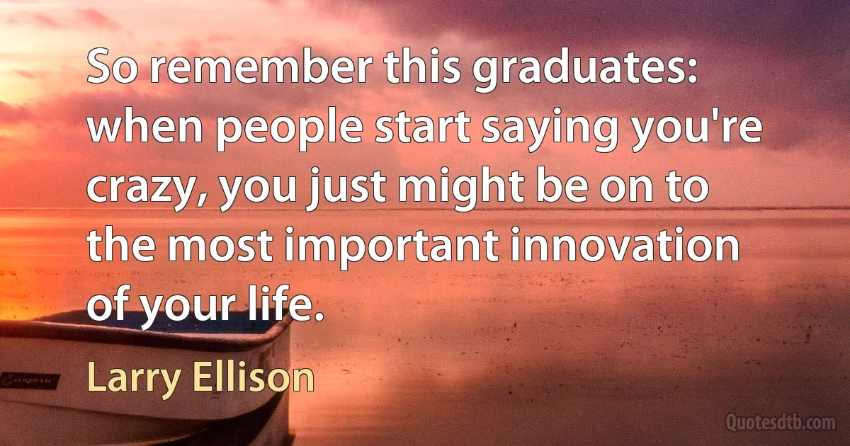 So remember this graduates: when people start saying you're crazy, you just might be on to the most important innovation of your life. (Larry Ellison)