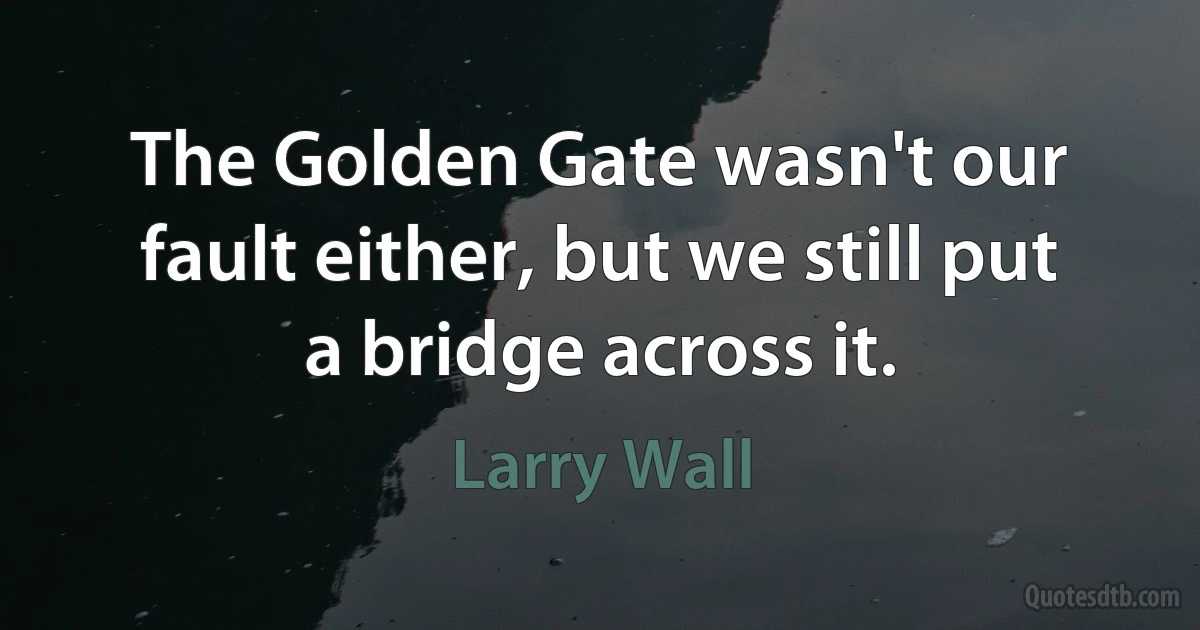 The Golden Gate wasn't our fault either, but we still put a bridge across it. (Larry Wall)