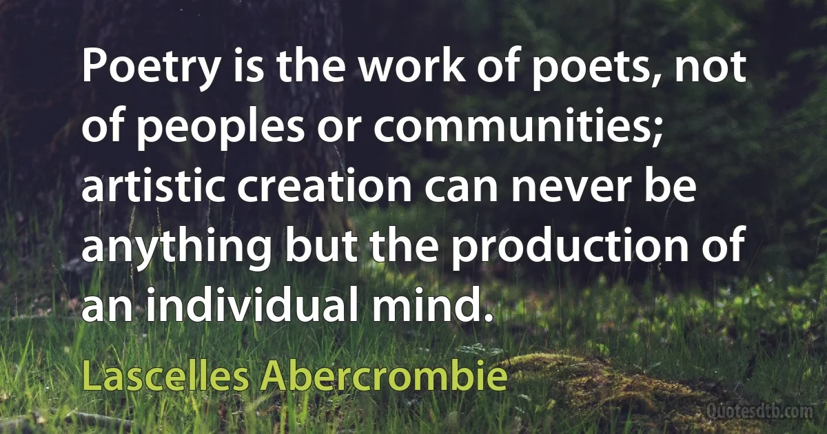 Poetry is the work of poets, not of peoples or communities; artistic creation can never be anything but the production of an individual mind. (Lascelles Abercrombie)