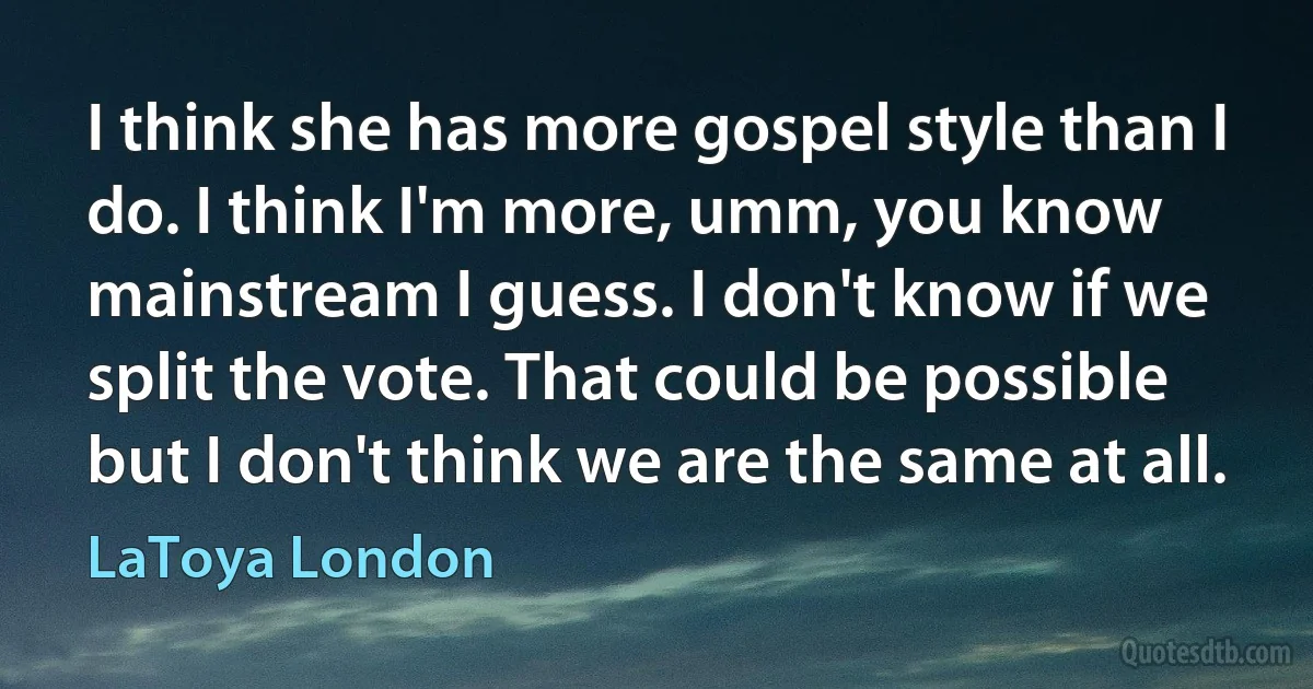 I think she has more gospel style than I do. I think I'm more, umm, you know mainstream I guess. I don't know if we split the vote. That could be possible but I don't think we are the same at all. (LaToya London)