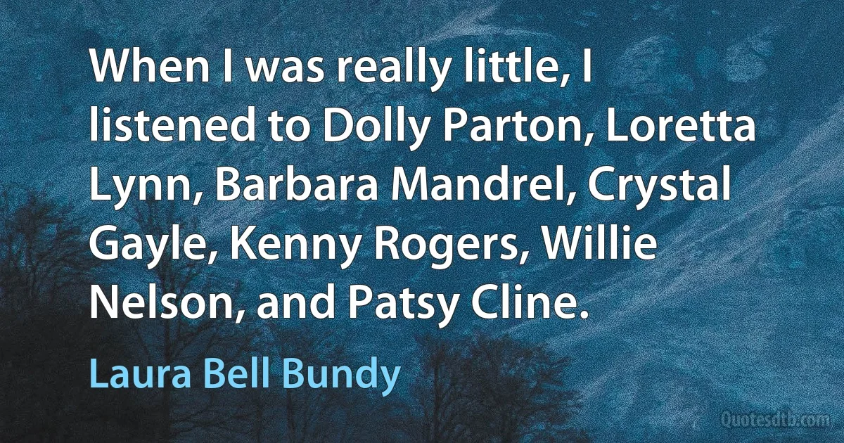 When I was really little, I listened to Dolly Parton, Loretta Lynn, Barbara Mandrel, Crystal Gayle, Kenny Rogers, Willie Nelson, and Patsy Cline. (Laura Bell Bundy)