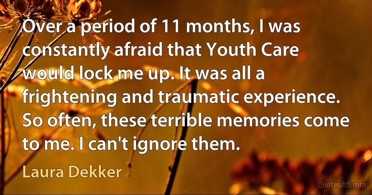 Over a period of 11 months, I was constantly afraid that Youth Care would lock me up. It was all a frightening and traumatic experience. So often, these terrible memories come to me. I can't ignore them. (Laura Dekker)