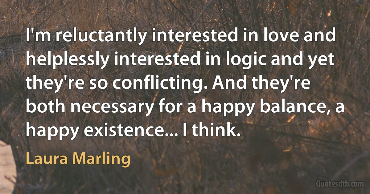 I'm reluctantly interested in love and helplessly interested in logic and yet they're so conflicting. And they're both necessary for a happy balance, a happy existence... I think. (Laura Marling)