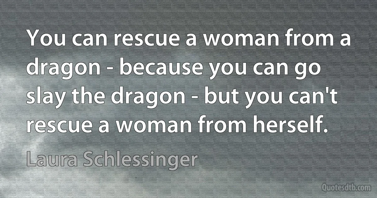 You can rescue a woman from a dragon - because you can go slay the dragon - but you can't rescue a woman from herself. (Laura Schlessinger)