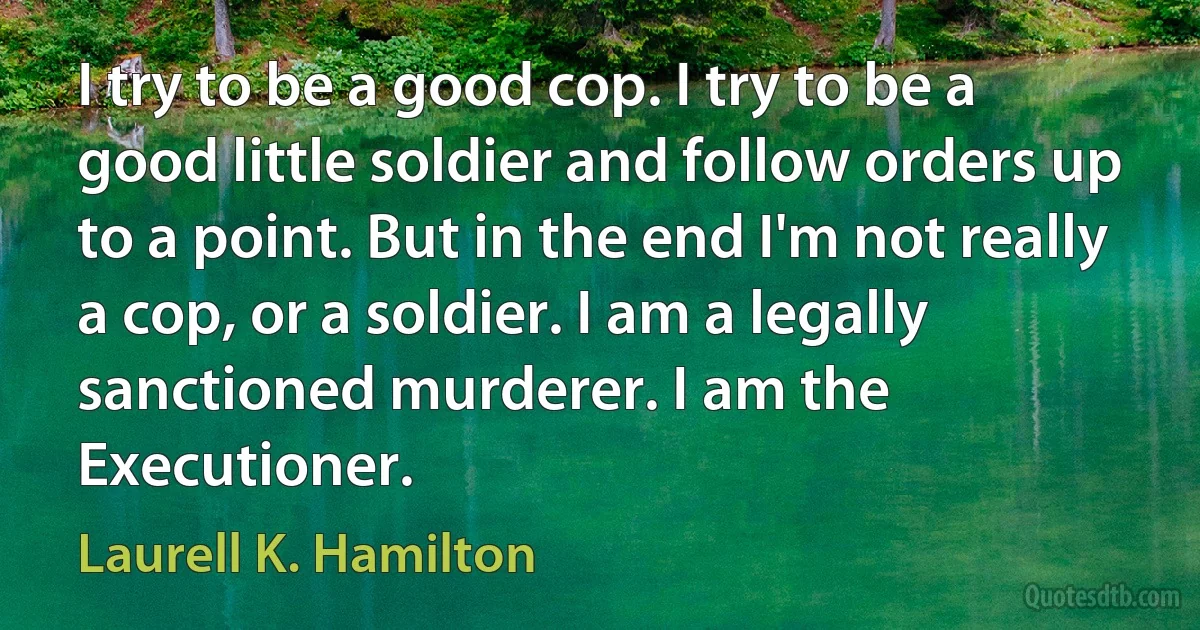 I try to be a good cop. I try to be a good little soldier and follow orders up to a point. But in the end I'm not really a cop, or a soldier. I am a legally sanctioned murderer. I am the Executioner. (Laurell K. Hamilton)