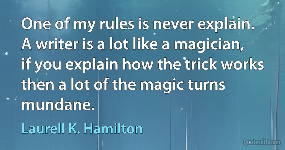 One of my rules is never explain. A writer is a lot like a magician, if you explain how the trick works then a lot of the magic turns mundane. (Laurell K. Hamilton)