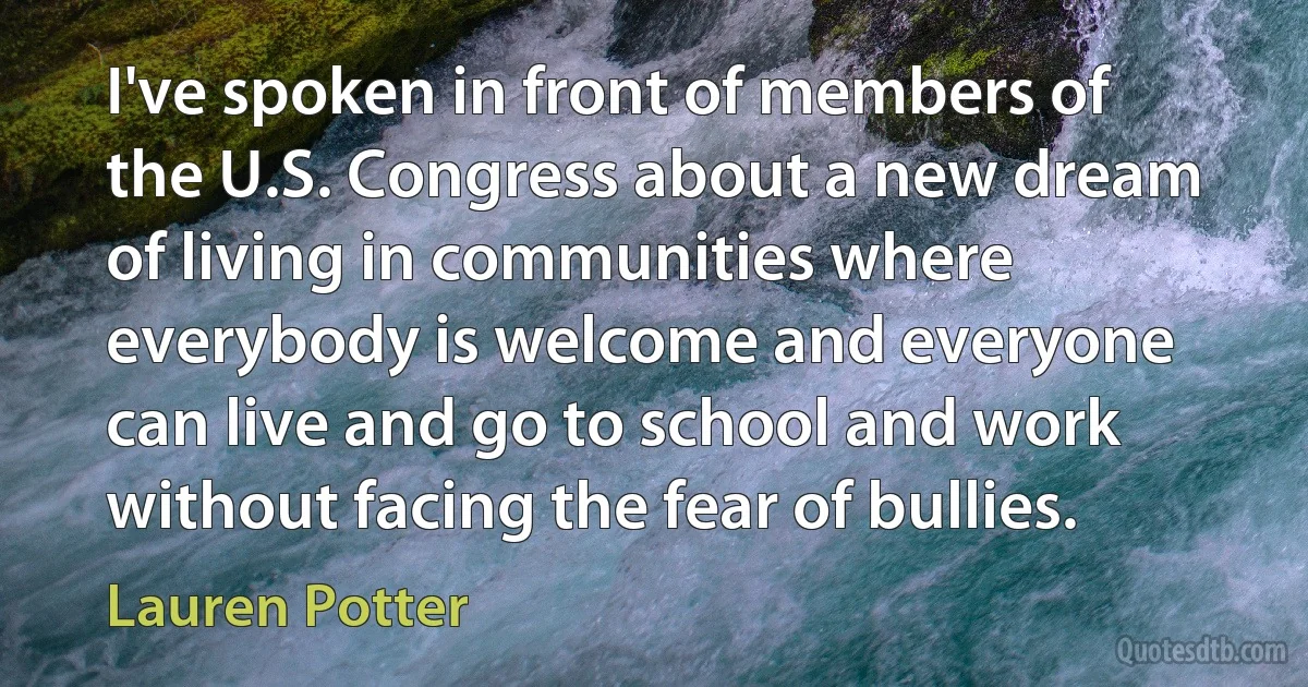 I've spoken in front of members of the U.S. Congress about a new dream of living in communities where everybody is welcome and everyone can live and go to school and work without facing the fear of bullies. (Lauren Potter)