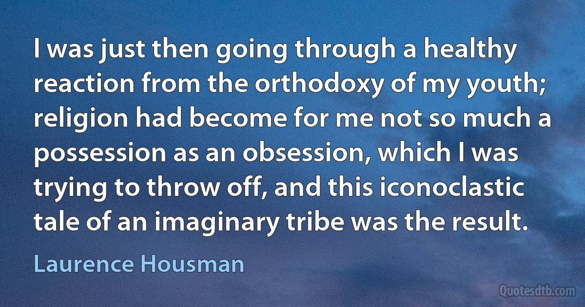 I was just then going through a healthy reaction from the orthodoxy of my youth; religion had become for me not so much a possession as an obsession, which I was trying to throw off, and this iconoclastic tale of an imaginary tribe was the result. (Laurence Housman)