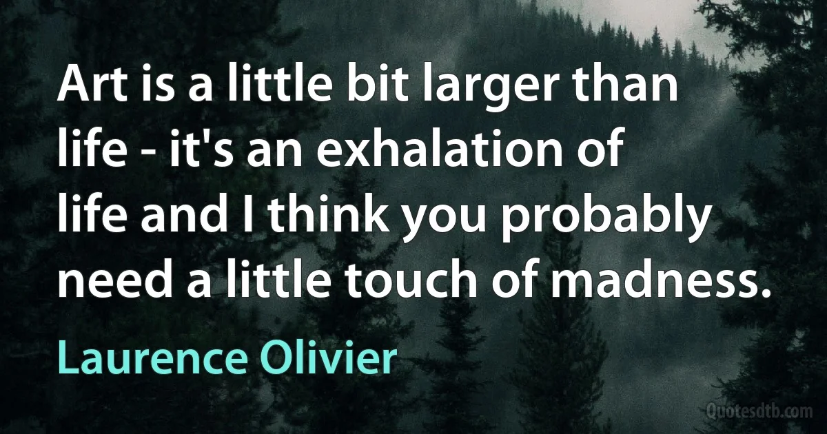 Art is a little bit larger than life - it's an exhalation of life and I think you probably need a little touch of madness. (Laurence Olivier)