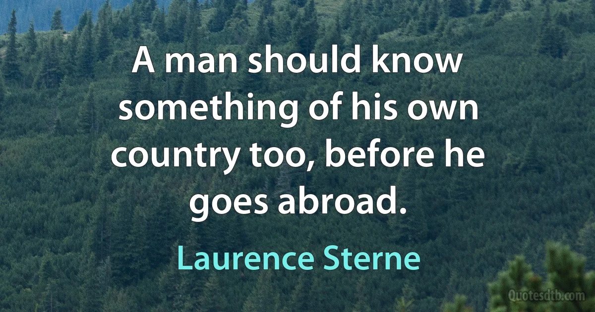 A man should know something of his own country too, before he goes abroad. (Laurence Sterne)