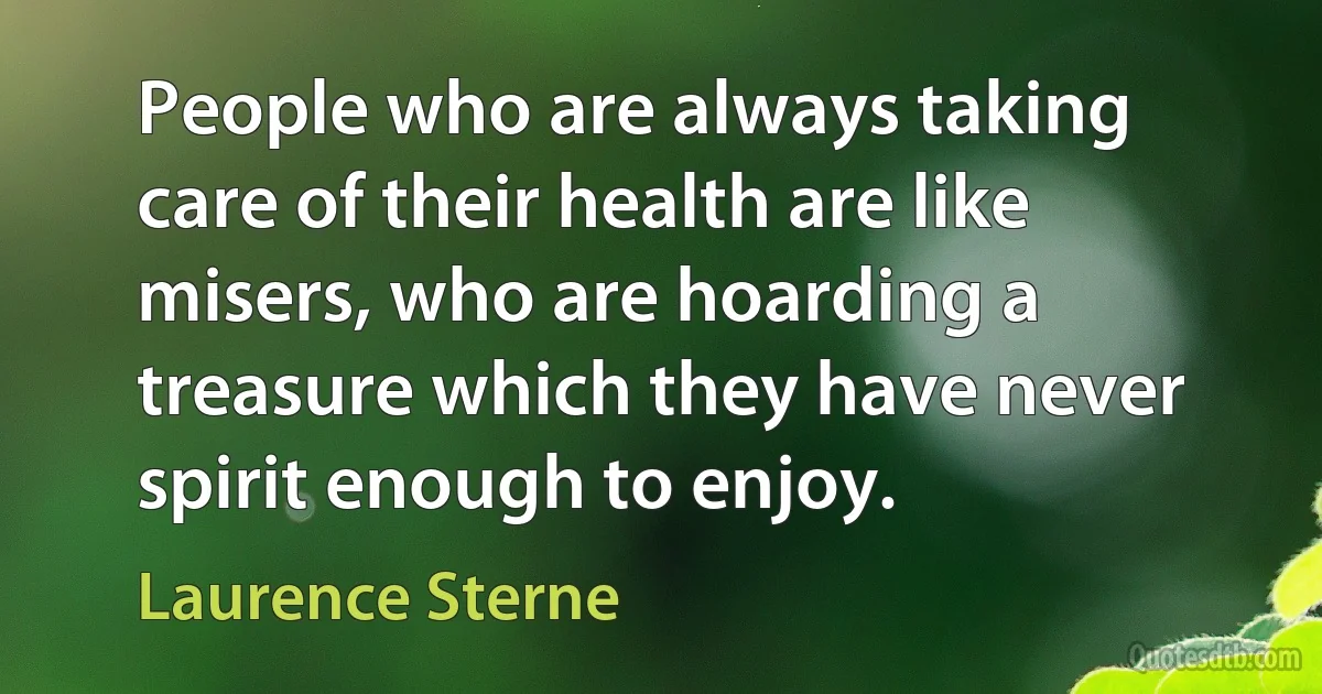 People who are always taking care of their health are like misers, who are hoarding a treasure which they have never spirit enough to enjoy. (Laurence Sterne)