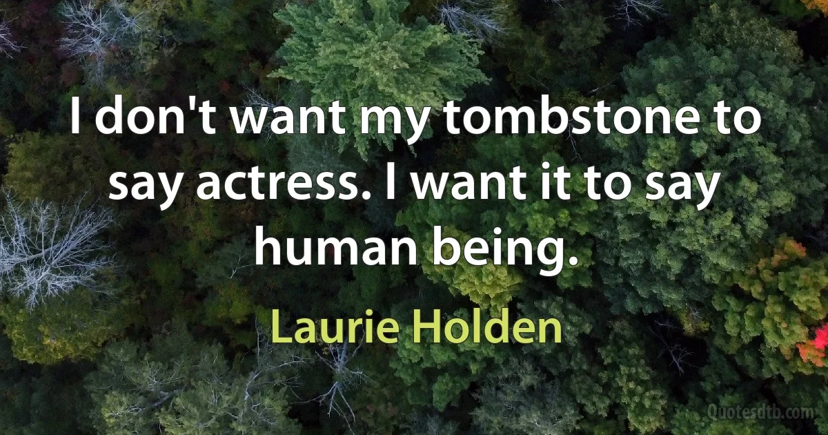 I don't want my tombstone to say actress. I want it to say human being. (Laurie Holden)