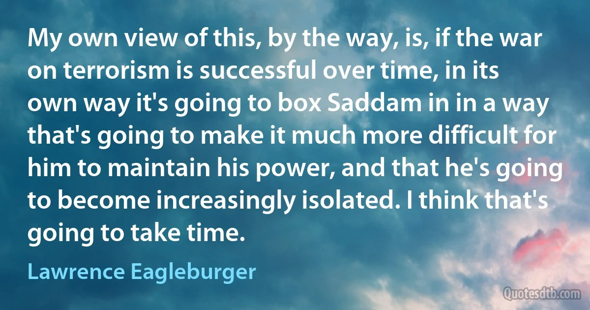 My own view of this, by the way, is, if the war on terrorism is successful over time, in its own way it's going to box Saddam in in a way that's going to make it much more difficult for him to maintain his power, and that he's going to become increasingly isolated. I think that's going to take time. (Lawrence Eagleburger)