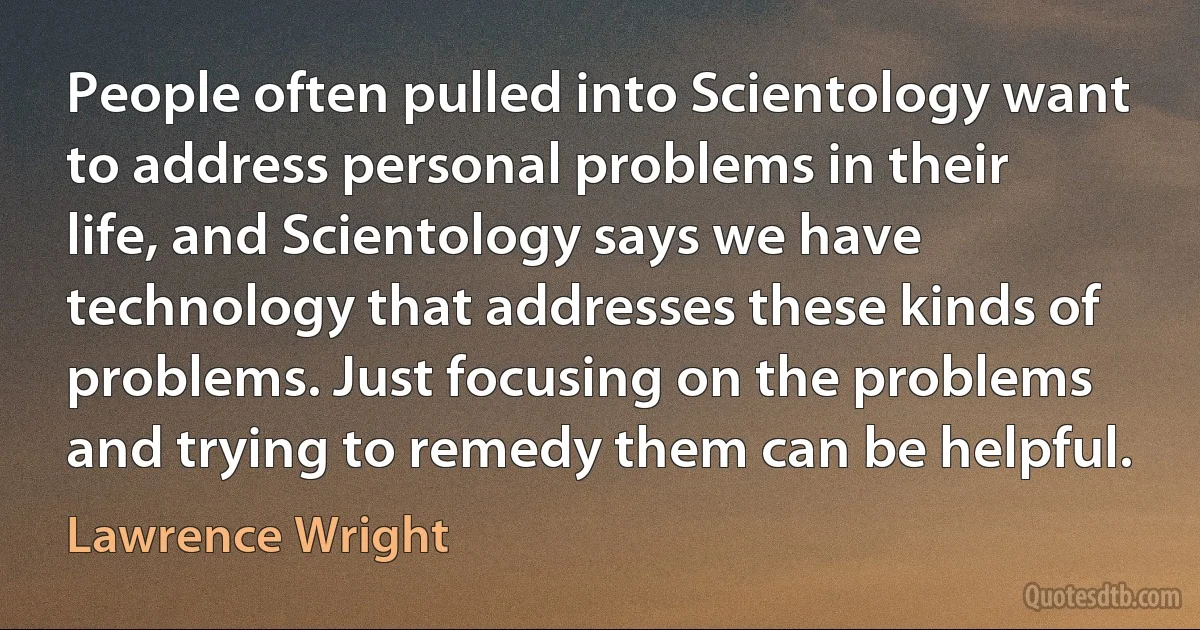 People often pulled into Scientology want to address personal problems in their life, and Scientology says we have technology that addresses these kinds of problems. Just focusing on the problems and trying to remedy them can be helpful. (Lawrence Wright)