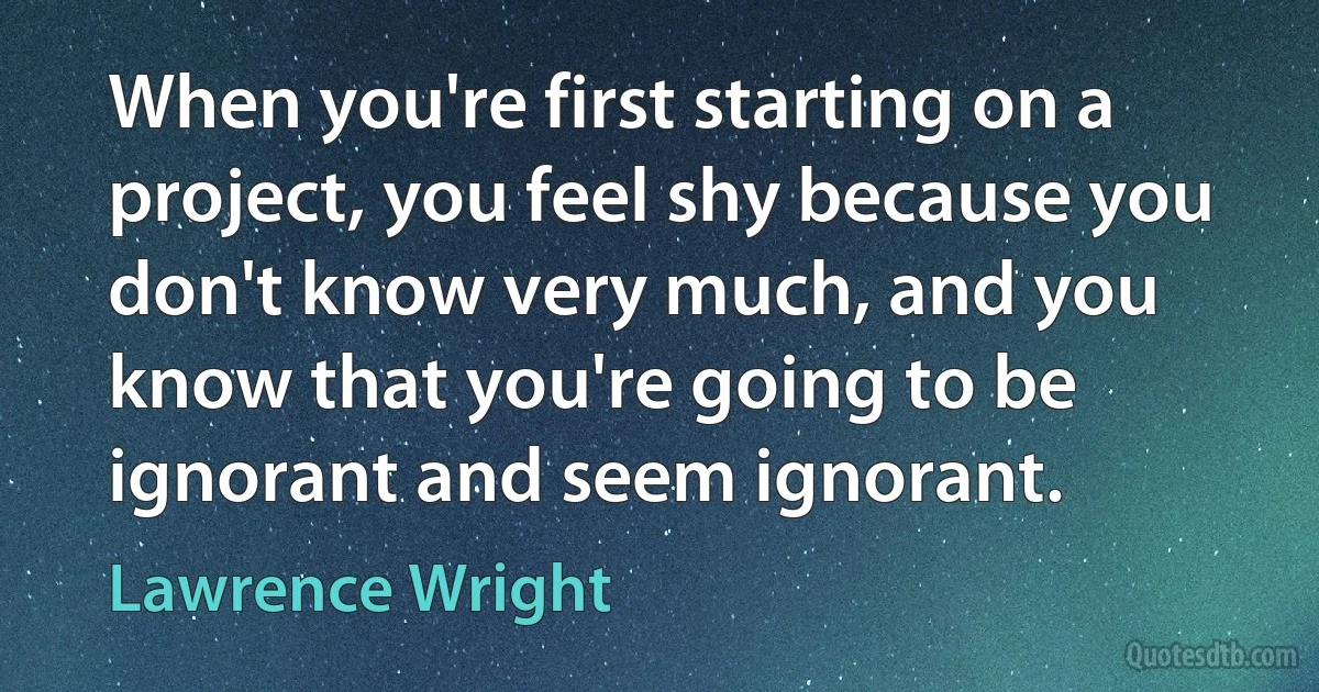 When you're first starting on a project, you feel shy because you don't know very much, and you know that you're going to be ignorant and seem ignorant. (Lawrence Wright)