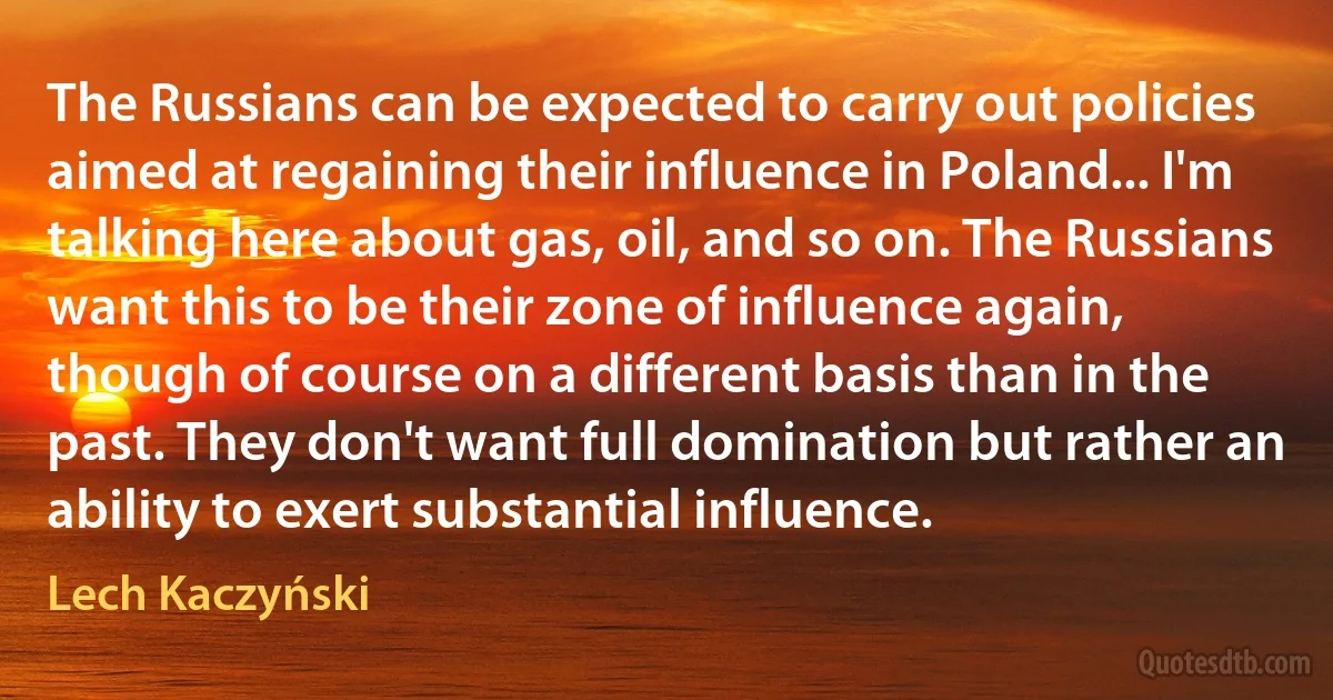 The Russians can be expected to carry out policies aimed at regaining their influence in Poland... I'm talking here about gas, oil, and so on. The Russians want this to be their zone of influence again, though of course on a different basis than in the past. They don't want full domination but rather an ability to exert substantial influence. (Lech Kaczyński)