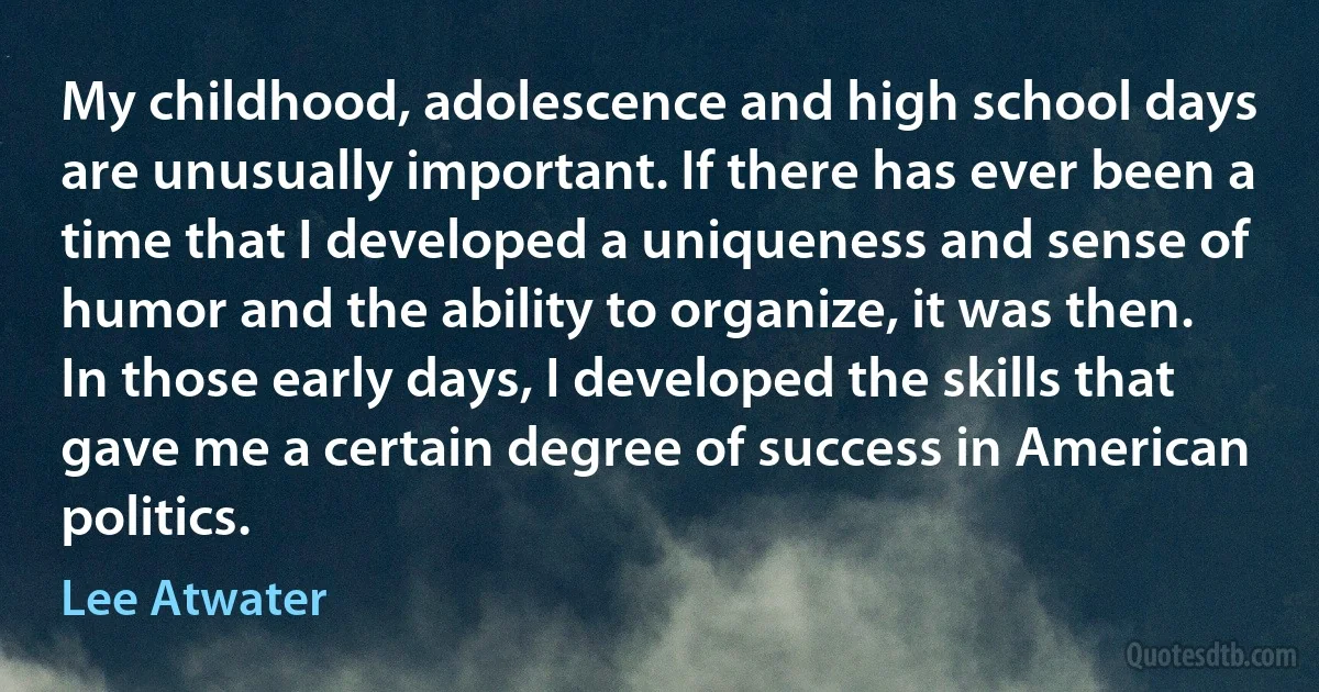 My childhood, adolescence and high school days are unusually important. If there has ever been a time that I developed a uniqueness and sense of humor and the ability to organize, it was then. In those early days, I developed the skills that gave me a certain degree of success in American politics. (Lee Atwater)