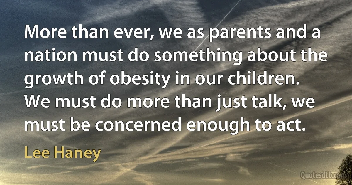 More than ever, we as parents and a nation must do something about the growth of obesity in our children. We must do more than just talk, we must be concerned enough to act. (Lee Haney)