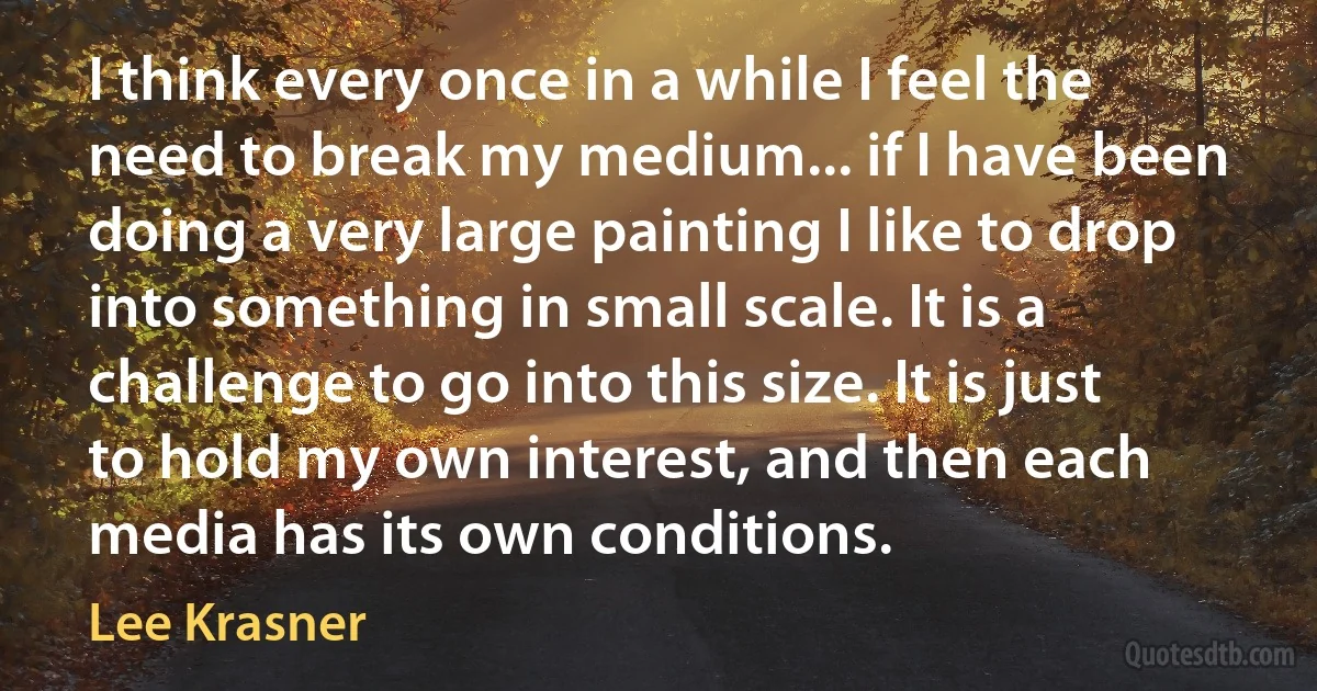 I think every once in a while I feel the need to break my medium... if I have been doing a very large painting I like to drop into something in small scale. It is a challenge to go into this size. It is just to hold my own interest, and then each media has its own conditions. (Lee Krasner)