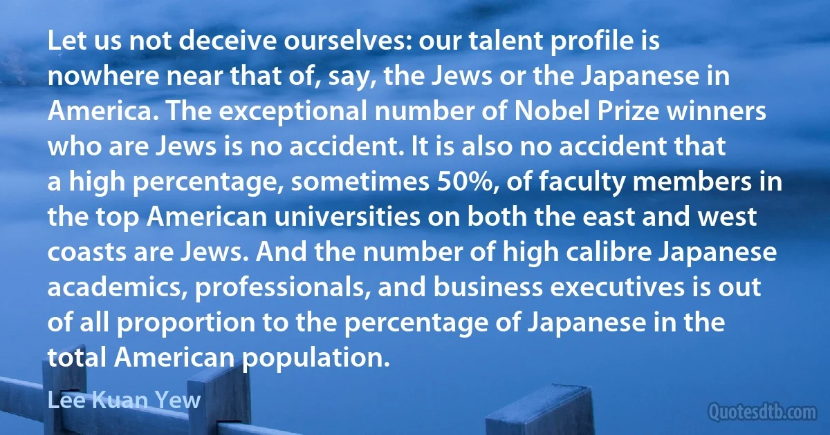 Let us not deceive ourselves: our talent profile is nowhere near that of, say, the Jews or the Japanese in America. The exceptional number of Nobel Prize winners who are Jews is no accident. It is also no accident that a high percentage, sometimes 50%, of faculty members in the top American universities on both the east and west coasts are Jews. And the number of high calibre Japanese academics, professionals, and business executives is out of all proportion to the percentage of Japanese in the total American population. (Lee Kuan Yew)