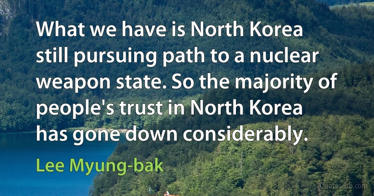 What we have is North Korea still pursuing path to a nuclear weapon state. So the majority of people's trust in North Korea has gone down considerably. (Lee Myung-bak)