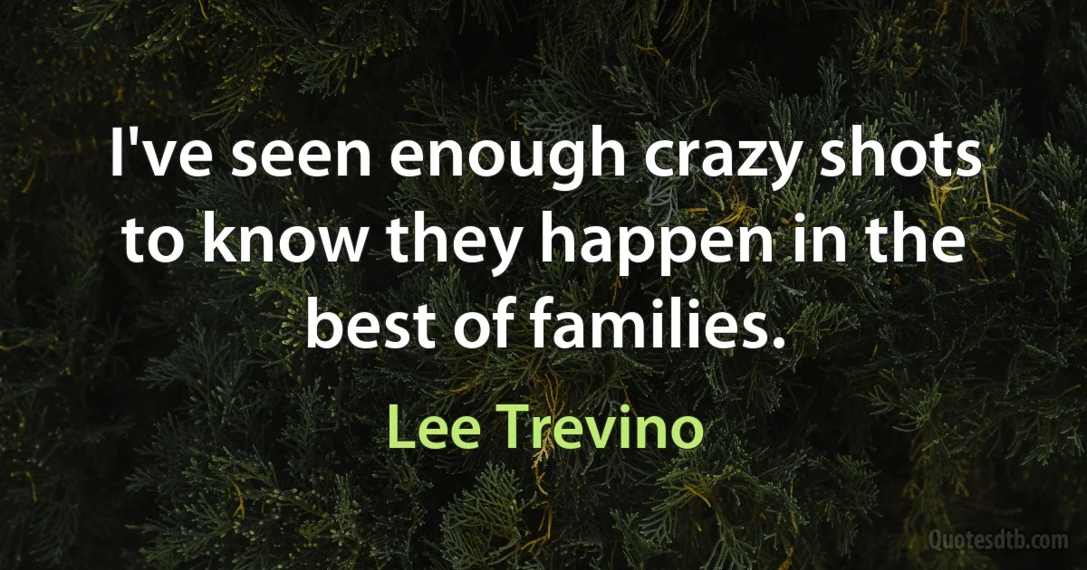 I've seen enough crazy shots to know they happen in the best of families. (Lee Trevino)