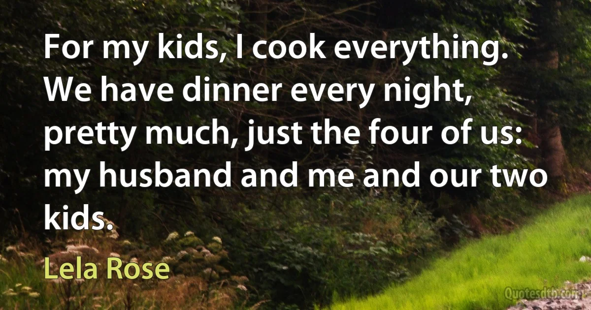 For my kids, I cook everything. We have dinner every night, pretty much, just the four of us: my husband and me and our two kids. (Lela Rose)