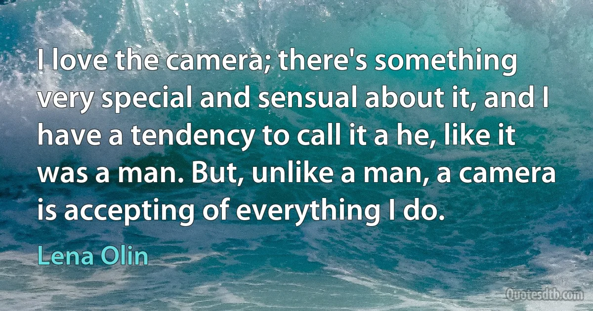 I love the camera; there's something very special and sensual about it, and I have a tendency to call it a he, like it was a man. But, unlike a man, a camera is accepting of everything I do. (Lena Olin)