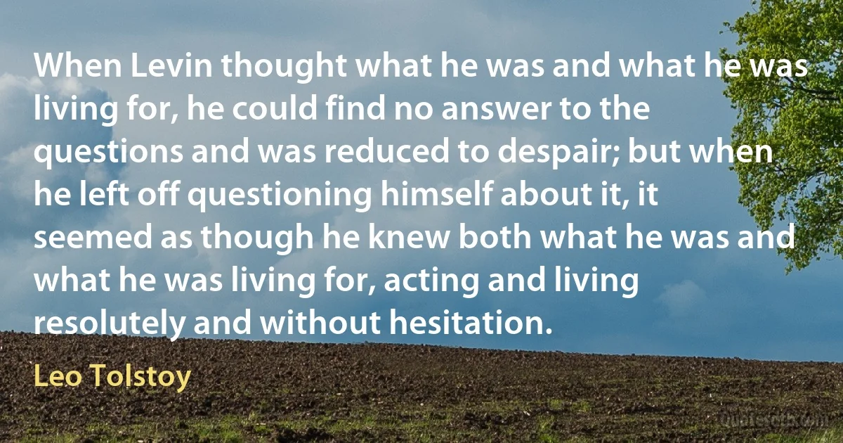 When Levin thought what he was and what he was living for, he could find no answer to the questions and was reduced to despair; but when he left off questioning himself about it, it seemed as though he knew both what he was and what he was living for, acting and living resolutely and without hesitation. (Leo Tolstoy)