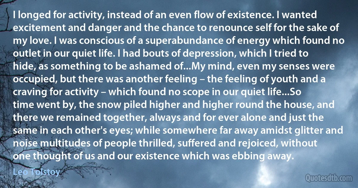 I longed for activity, instead of an even flow of existence. I wanted excitement and danger and the chance to renounce self for the sake of my love. I was conscious of a superabundance of energy which found no outlet in our quiet life. I had bouts of depression, which I tried to hide, as something to be ashamed of...My mind, even my senses were occupied, but there was another feeling – the feeling of youth and a craving for activity – which found no scope in our quiet life...So time went by, the snow piled higher and higher round the house, and there we remained together, always and for ever alone and just the same in each other's eyes; while somewhere far away amidst glitter and noise multitudes of people thrilled, suffered and rejoiced, without one thought of us and our existence which was ebbing away. (Leo Tolstoy)