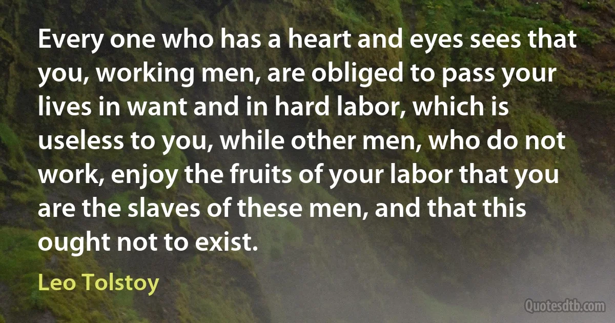 Every one who has a heart and eyes sees that you, working men, are obliged to pass your lives in want and in hard labor, which is useless to you, while other men, who do not work, enjoy the fruits of your labor that you are the slaves of these men, and that this ought not to exist. (Leo Tolstoy)