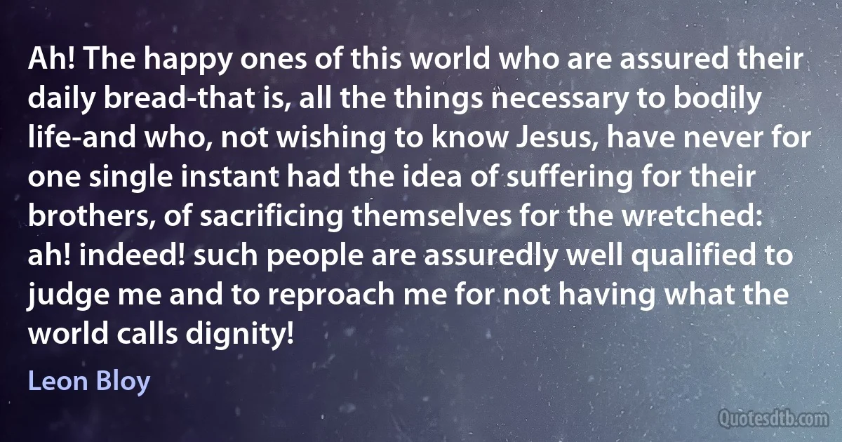 Ah! The happy ones of this world who are assured their daily bread-that is, all the things necessary to bodily life-and who, not wishing to know Jesus, have never for one single instant had the idea of suffering for their brothers, of sacrificing themselves for the wretched: ah! indeed! such people are assuredly well qualified to judge me and to reproach me for not having what the world calls dignity! (Leon Bloy)