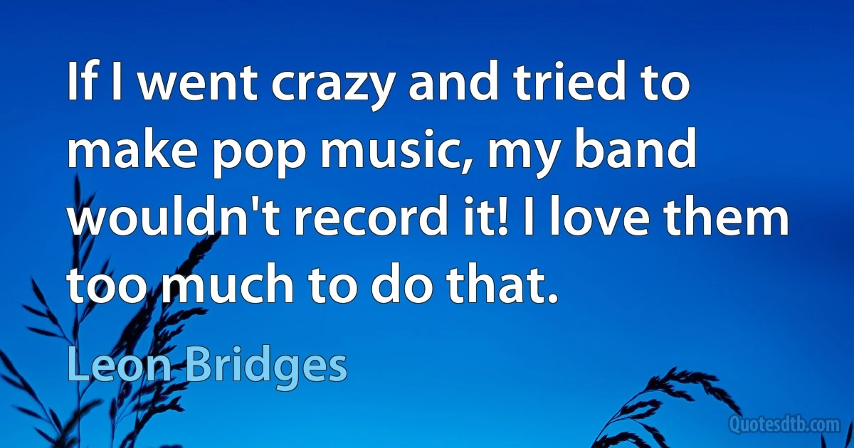 If I went crazy and tried to make pop music, my band wouldn't record it! I love them too much to do that. (Leon Bridges)