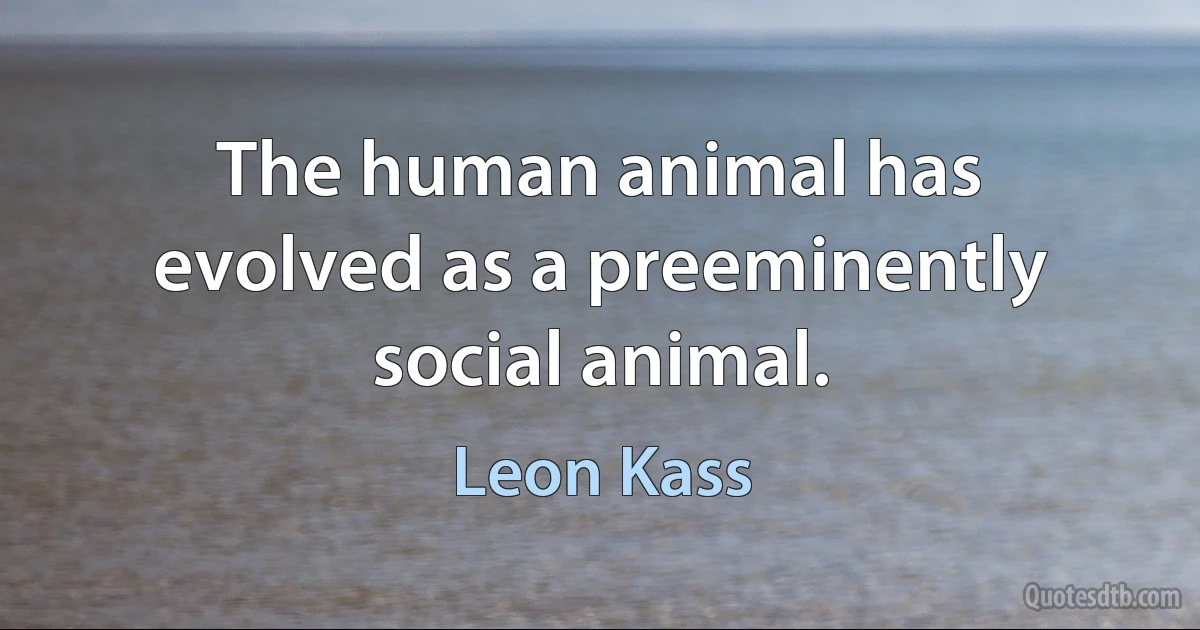 The human animal has evolved as a preeminently social animal. (Leon Kass)