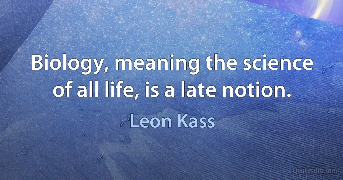 Biology, meaning the science of all life, is a late notion. (Leon Kass)