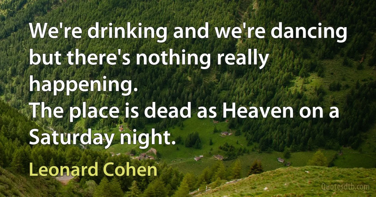 We're drinking and we're dancing
but there's nothing really happening.
The place is dead as Heaven on a Saturday night. (Leonard Cohen)