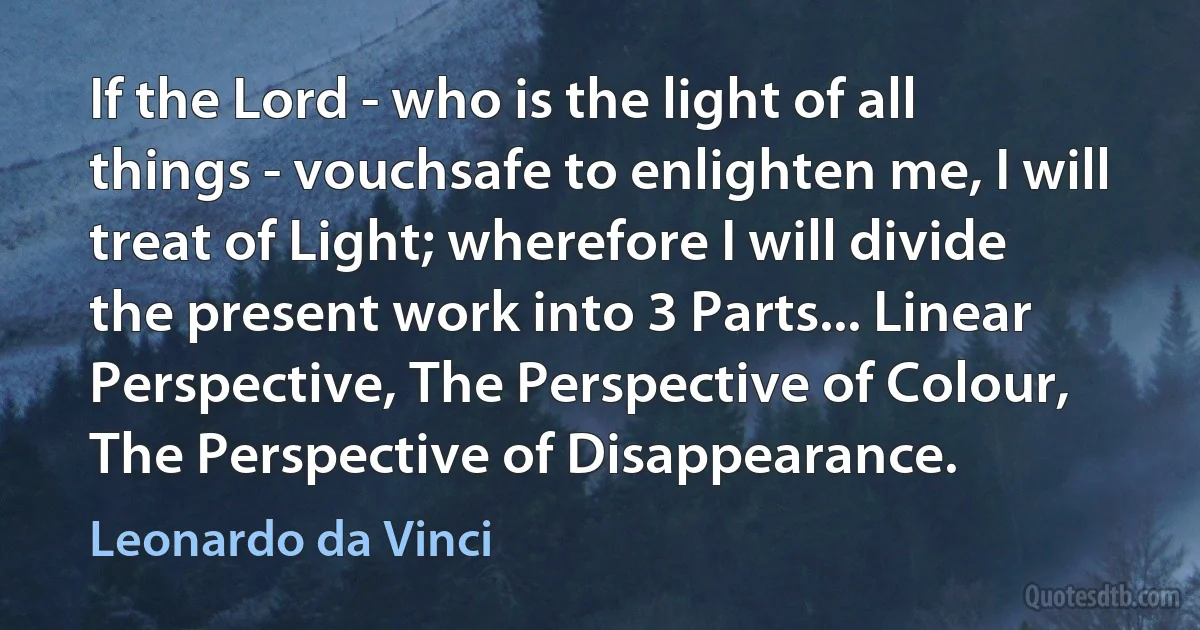 If the Lord - who is the light of all things - vouchsafe to enlighten me, I will treat of Light; wherefore I will divide the present work into 3 Parts... Linear Perspective, The Perspective of Colour, The Perspective of Disappearance. (Leonardo da Vinci)