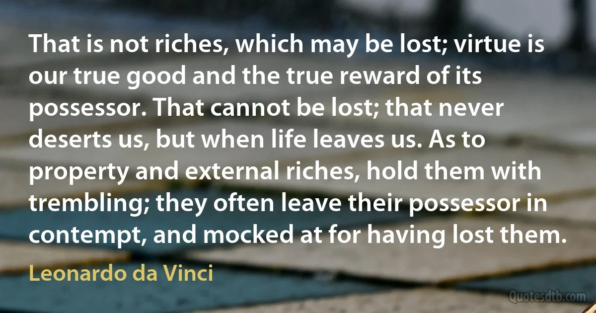 That is not riches, which may be lost; virtue is our true good and the true reward of its possessor. That cannot be lost; that never deserts us, but when life leaves us. As to property and external riches, hold them with trembling; they often leave their possessor in contempt, and mocked at for having lost them. (Leonardo da Vinci)